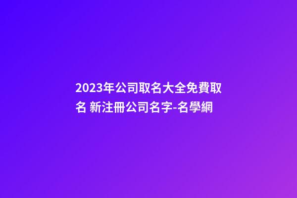 2023年公司取名大全免費取名 新注冊公司名字-名學網-第1張-公司起名-玄機派